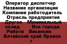 Оператор-диспетчер › Название организации ­ Компания-работодатель › Отрасль предприятия ­ Другое › Минимальный оклад ­ 1 - Все города Работа » Вакансии   . Алтайский край,Яровое г.